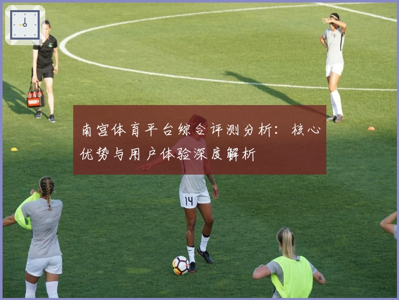 南宫体育平台综合评测分析：核心优势与用户体验深度解析