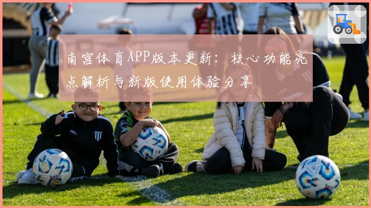 南宫体育APP版本更新：核心功能亮点解析与新版使用体验分享