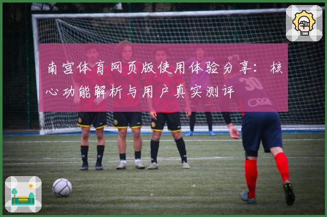 南宫体育网页版使用体验分享：核心功能解析与用户真实测评