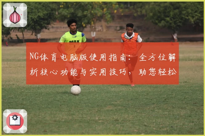 NG体育电脑版使用指南：全方位解析核心功能与实用技巧，助您轻松掌握平台操作体验