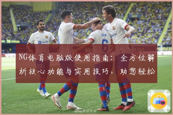 NG体育电脑版使用指南：全方位解析核心功能与实用技巧，助您轻松掌握平台操作体验